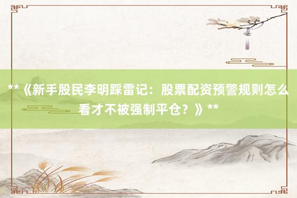 **《新手股民李明踩雷记:股票配资预警规则怎么看才不被强制平仓?》**