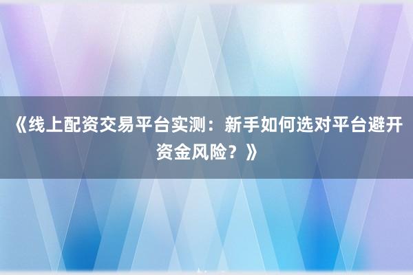 《线上配资交易平台实测：新手如何选对平台避开资金风险？》