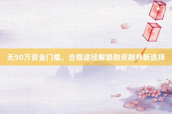 无50万资金门槛，合规途径解锁融资融券新选择