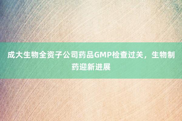 成大生物全资子公司药品GMP检查过关，生物制药迎新进展