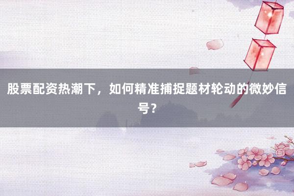 股票配资热潮下，如何精准捕捉题材轮动的微妙信号？