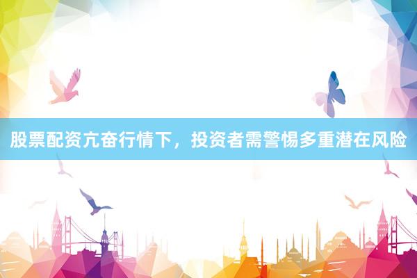 股票配资亢奋行情下，投资者需警惕多重潜在风险