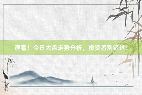 速看！今日大盘走势分析，投资者别错过！