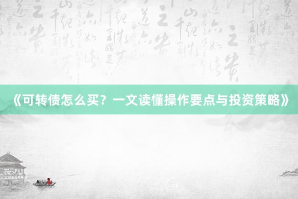《可转债怎么买？一文读懂操作要点与投资策略》
